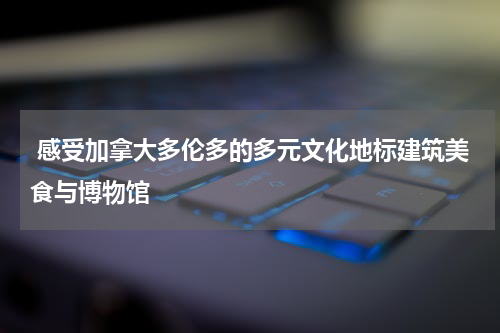  感受加拿大多伦多的多元文化地标建筑美食与博物馆