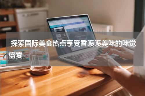  探索国际美食热点享受香喷喷美味的味觉盛宴