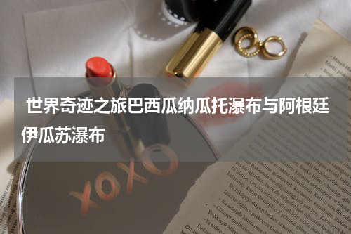  世界奇迹之旅巴西瓜纳瓜托瀑布与阿根廷伊瓜苏瀑布
