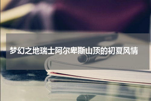  梦幻之地瑞士阿尔卑斯山顶的初夏风情