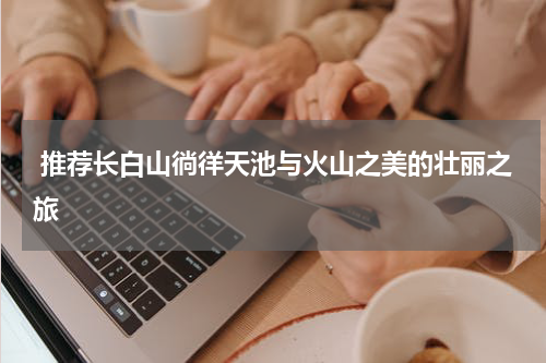  推荐长白山徜徉天池与火山之美的壮丽之旅