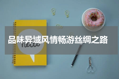  品味异域风情畅游丝绸之路