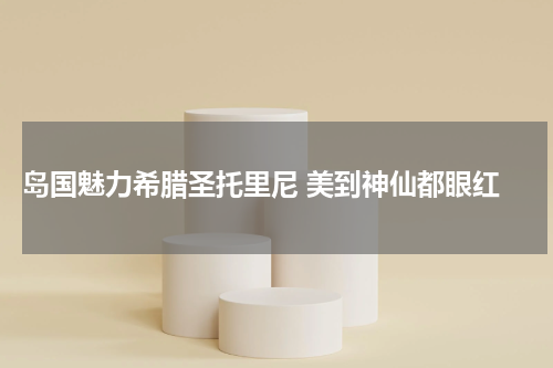  岛国魅力希腊圣托里尼 美到神仙都眼红