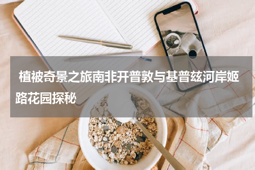  植被奇景之旅南非开普敦与基普玆河岸姬路花园探秘