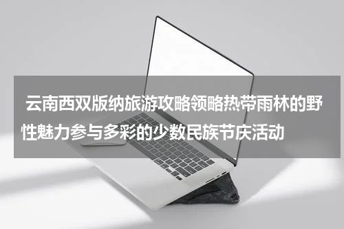  云南西双版纳旅游攻略领略热带雨林的野性魅力参与多彩的少数民族节庆活动