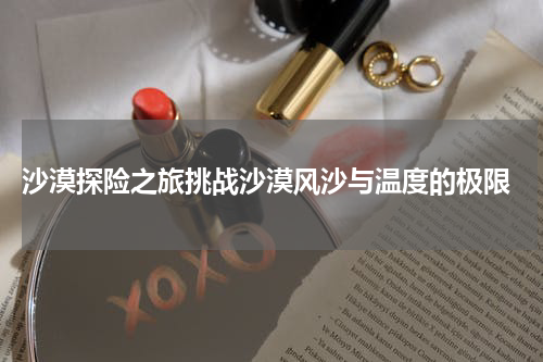  沙漠探险之旅挑战沙漠风沙与温度的极限
