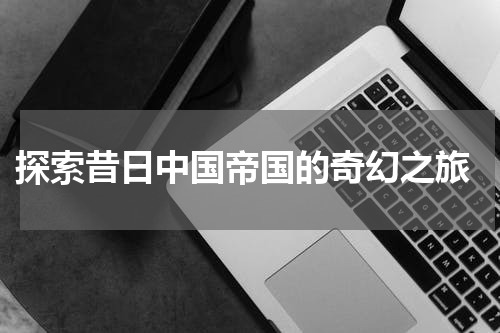  探索昔日中国帝国的奇幻之旅