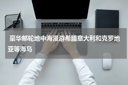  豪华邮轮地中海漫游希腊意大利和克罗地亚等海岛