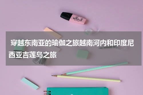  穿越东南亚的瑜伽之旅越南河内和印度尼西亚吉莲岛之旅