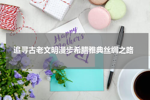 追寻古老文明漫步希腊雅典丝绸之路