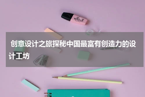  创意设计之旅探秘中国最富有创造力的设计工坊
