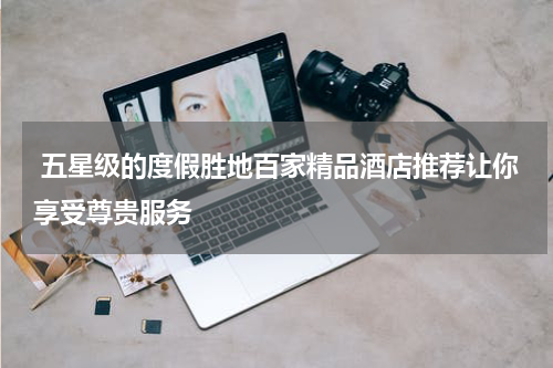  五星级的度假胜地百家精品酒店推荐让你享受尊贵服务