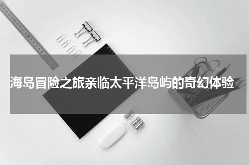  海岛冒险之旅亲临太平洋岛屿的奇幻体验