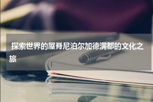  探索世界的屋脊尼泊尔加德满都的文化之旅