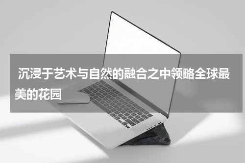  沉浸于艺术与自然的融合之中领略全球最美的花园