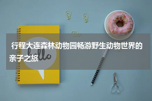  行程大连森林动物园畅游野生动物世界的亲子之旅