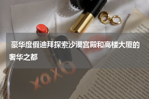  豪华度假迪拜探索沙漠宫殿和高楼大厦的奢华之都