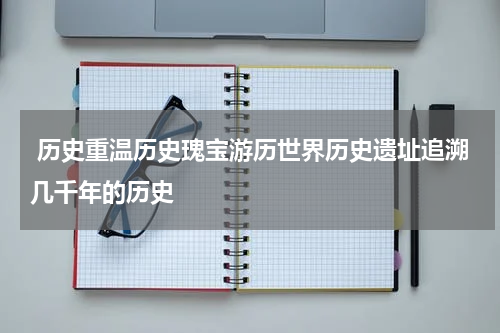  历史重温历史瑰宝游历世界历史遗址追溯几千年的历史