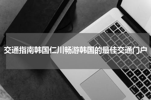 交通指南韩国仁川畅游韩国的最佳交通门户