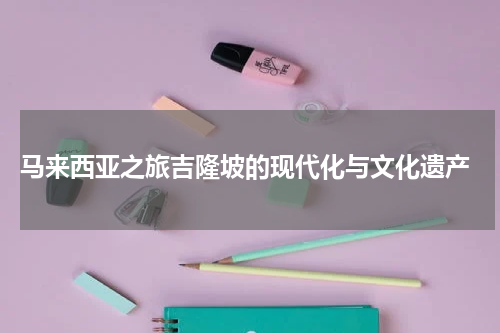  马来西亚之旅吉隆坡的现代化与文化遗产