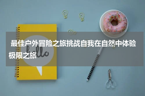  最佳户外冒险之旅挑战自我在自然中体验极限之旅