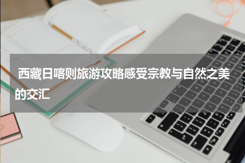  西藏日喀则旅游攻略感受宗教与自然之美的交汇