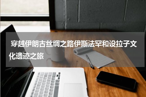  穿越伊朗古丝绸之路伊斯法罕和设拉子文化遗迹之旅