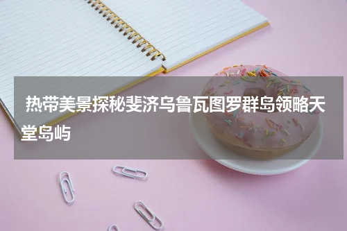  热带美景探秘斐济乌鲁瓦图罗群岛领略天堂岛屿