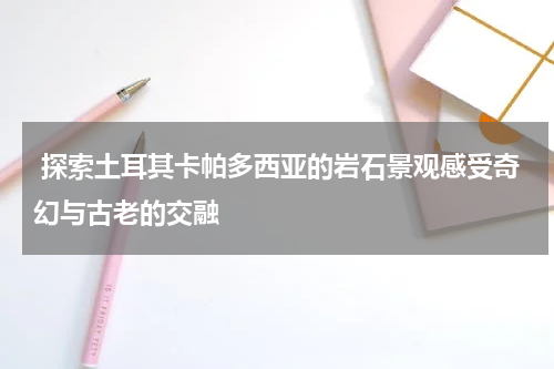  探索土耳其卡帕多西亚的岩石景观感受奇幻与古老的交融