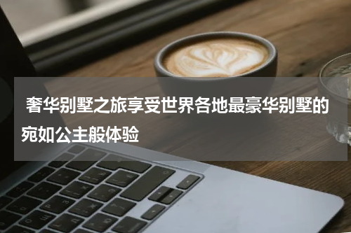  奢华别墅之旅享受世界各地最豪华别墅的宛如公主般体验