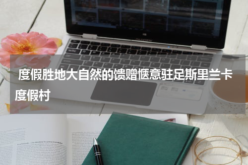  度假胜地大自然的馈赠惬意驻足斯里兰卡度假村