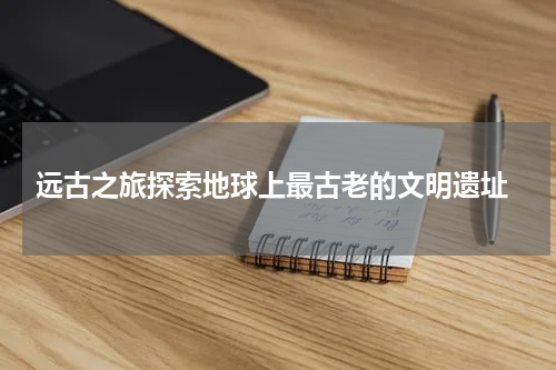  远古之旅探索地球上最古老的文明遗址