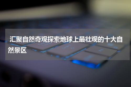  汇聚自然奇观探索地球上最壮观的十大自然景区