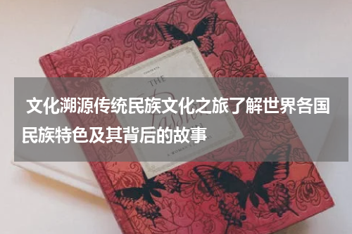  文化溯源传统民族文化之旅了解世界各国民族特色及其背后的故事