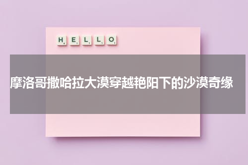  摩洛哥撒哈拉大漠穿越艳阳下的沙漠奇缘