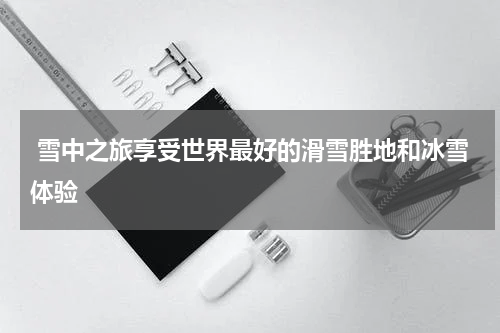  雪中之旅享受世界最好的滑雪胜地和冰雪体验