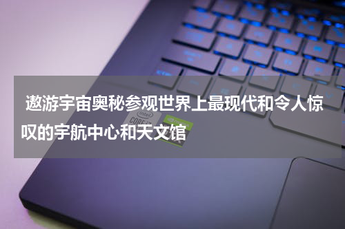  遨游宇宙奥秘参观世界上最现代和令人惊叹的宇航中心和天文馆