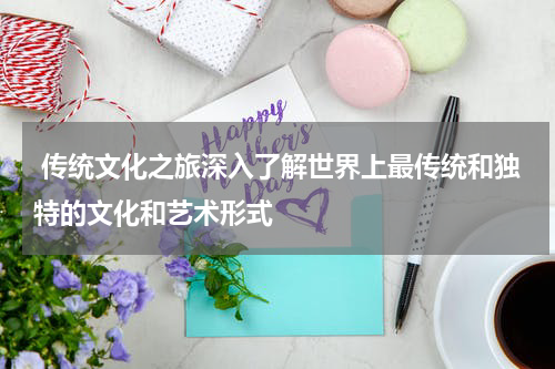  传统文化之旅深入了解世界上最传统和独特的文化和艺术形式