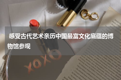  感受古代艺术亲历中国最富文化底蕴的博物馆参观