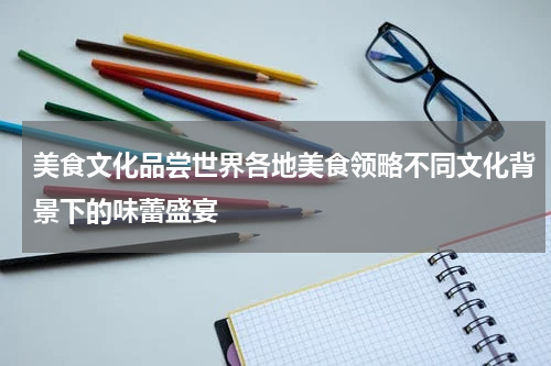 美食文化品尝世界各地美食领略不同文化背景下的味蕾盛宴