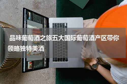  品味葡萄酒之旅五大国际葡萄酒产区带你领略独特美酒