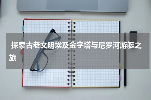  探索古老文明埃及金字塔与尼罗河游艇之旅