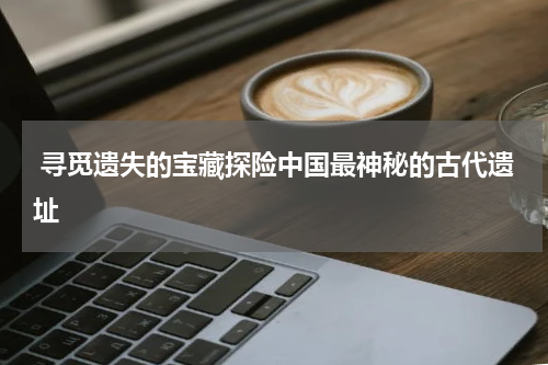  寻觅遗失的宝藏探险中国最神秘的古代遗址