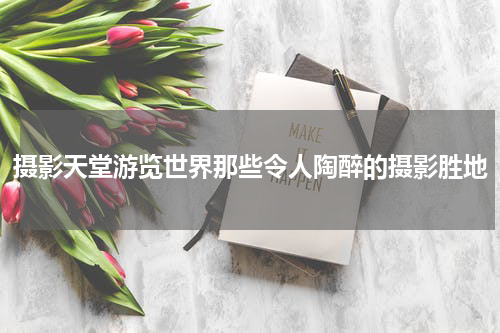 摄影天堂游览世界那些令人陶醉的摄影胜地