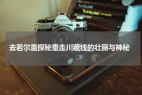  去若尔盖探秘重走川藏线的壮丽与神秘