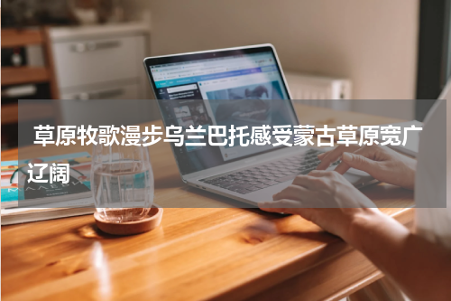  草原牧歌漫步乌兰巴托感受蒙古草原宽广辽阔