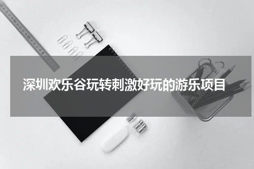  深圳欢乐谷玩转刺激好玩的游乐项目