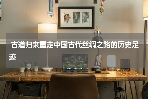  古道归来重走中国古代丝绸之路的历史足迹