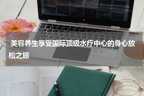 美容养生享受国际顶级水疗中心的身心放松之旅