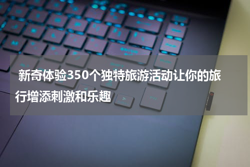  新奇体验350个独特旅游活动让你的旅行增添刺激和乐趣